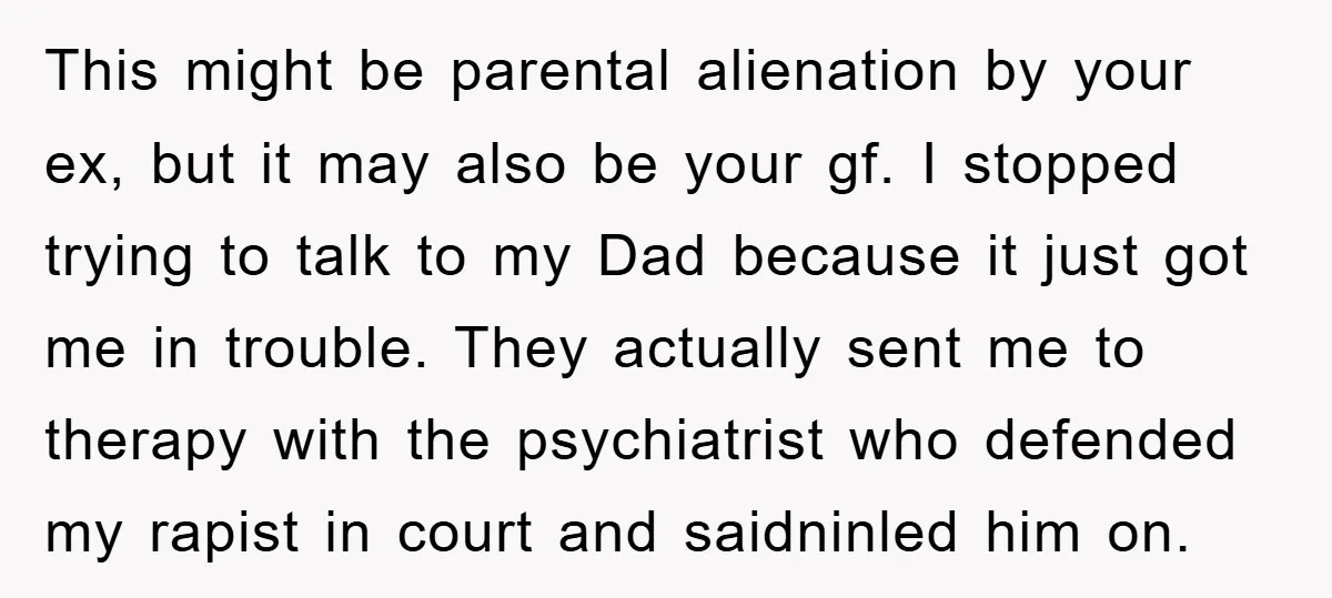 This might be parental alienation by your ex, but it may also be your gf. I stopped trying to talk to my Dad because it just got me in trouble....