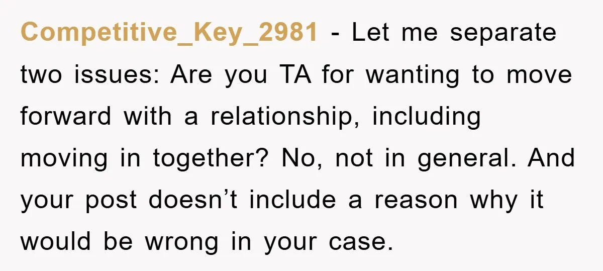 Competitive_Key_2981 − Let me separate two issues: Are you TA for wanting to move forward with a relationship, including moving in together? No, not in general. And your post doesn’t...