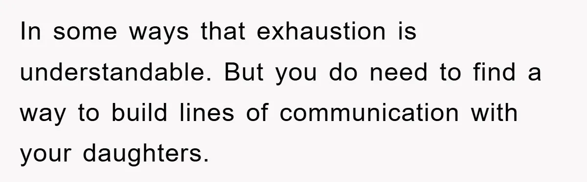 In some ways that exhaustion is understandable. But you do need to find a way to build lines of communication with your daughters.