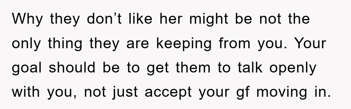 Why they don’t like her might be not the only thing they are keeping from you. Your goal should be to get them to talk openly with you, not just...