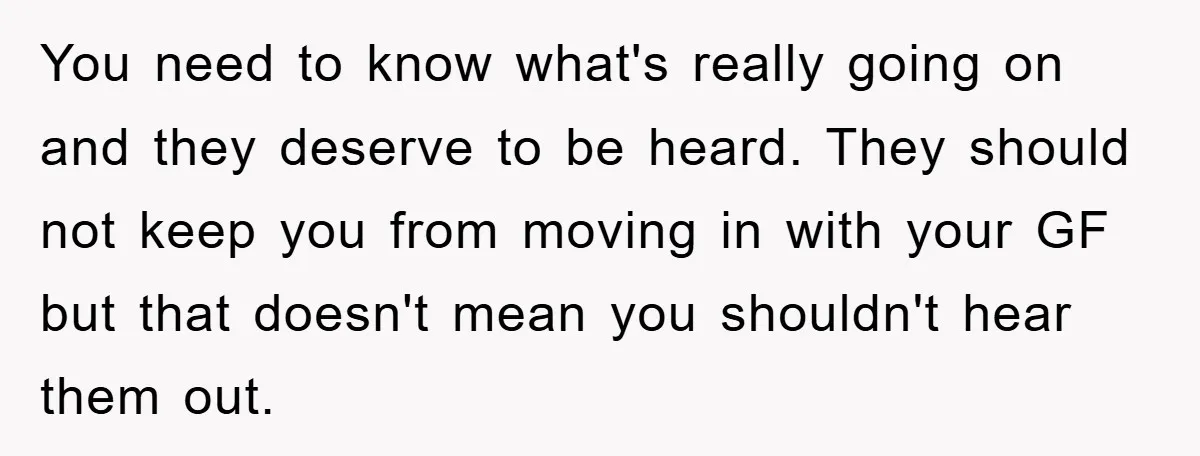 You need to know what's really going on and they deserve to be heard. They should not keep you from moving in with your GF but that doesn't mean you...
