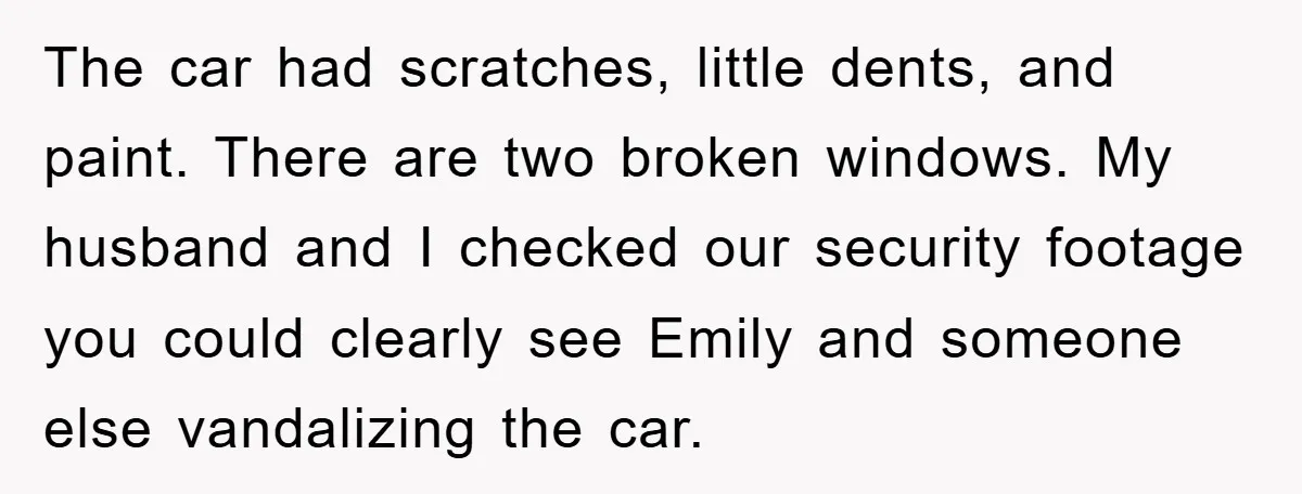 The car had scratches, little dents, and paint. There are two broken windows. My husband and I checked our security footage you could clearly see Emily and someone else vandalizing...