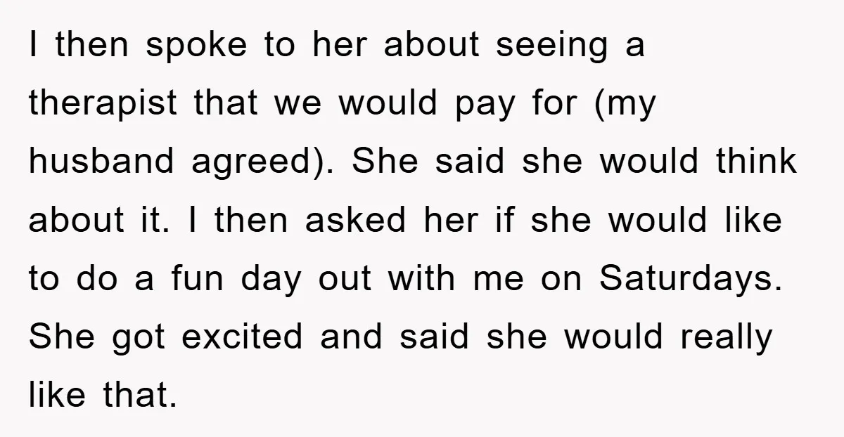 I then spoke to her about seeing a therapist that we would pay for (my husband agreed). She said she would think about it. I then asked her if she...
