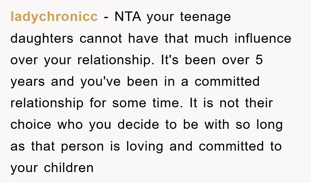 ladychronicc − NTA your teenage daughters cannot have that much influence over your relationship. It's been over 5 years and you've been in a committed relationship for some time. It...