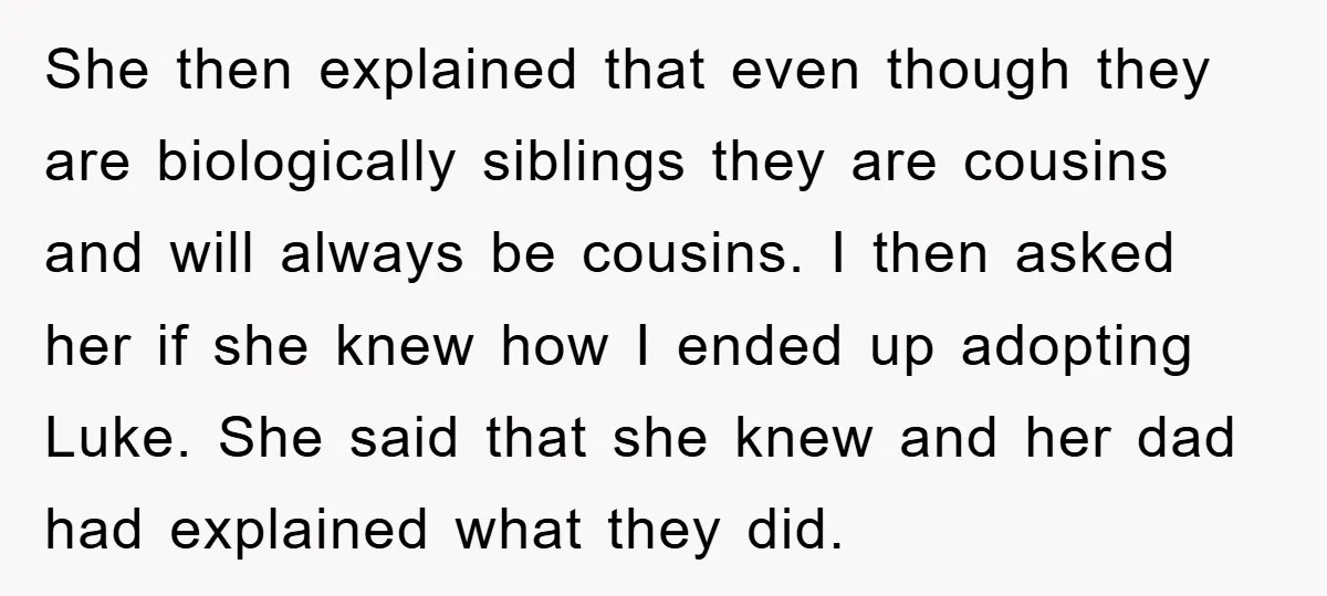 She then explained that even though they are biologically siblings they are cousins and will always be cousins. I then asked her if she knew how I ended up adopting...