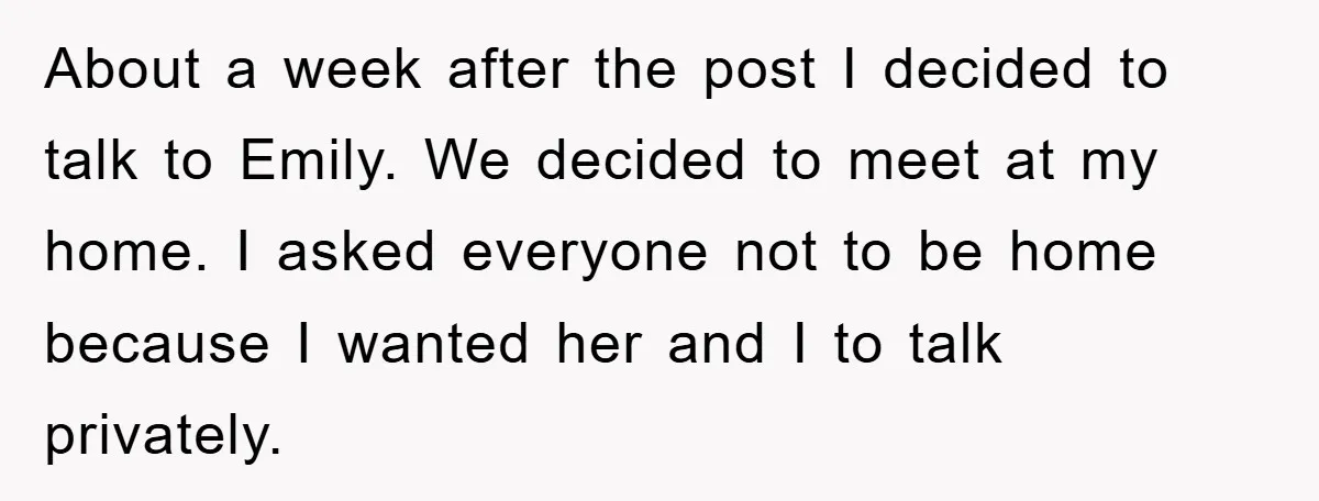 About a week after the post I decided to talk to Emily. We decided to meet at my home. I asked everyone not to be home because I wanted her...