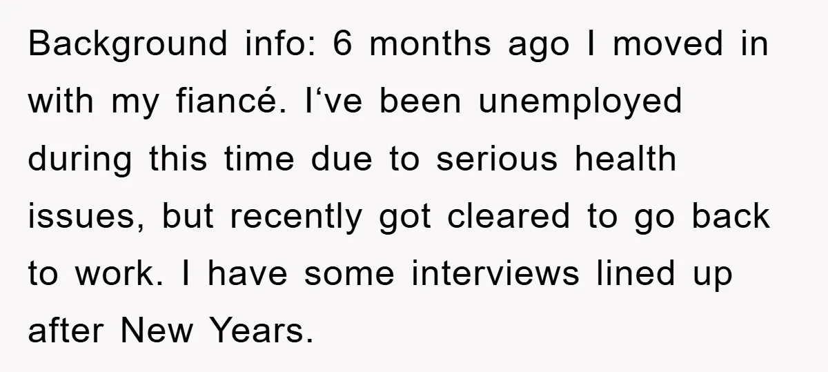Background info: 6 months ago I moved in with my fiancé. I‘ve been unemployed during this time due to serious health issues, but recently got cleared to go back to...