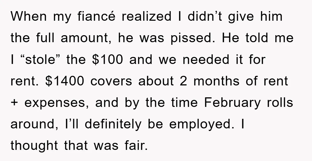 When my fiancé realized I didn’t give him the full amount, he was pissed. He told me I “stole” the $100 and we needed it for rent. $1400 covers about...