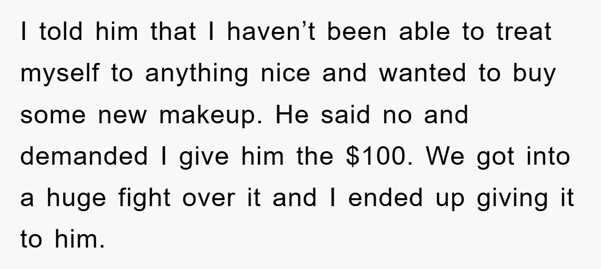 I told him that I haven’t been able to treat myself to anything nice and wanted to buy some new makeup. He said no and demanded I give him the...
