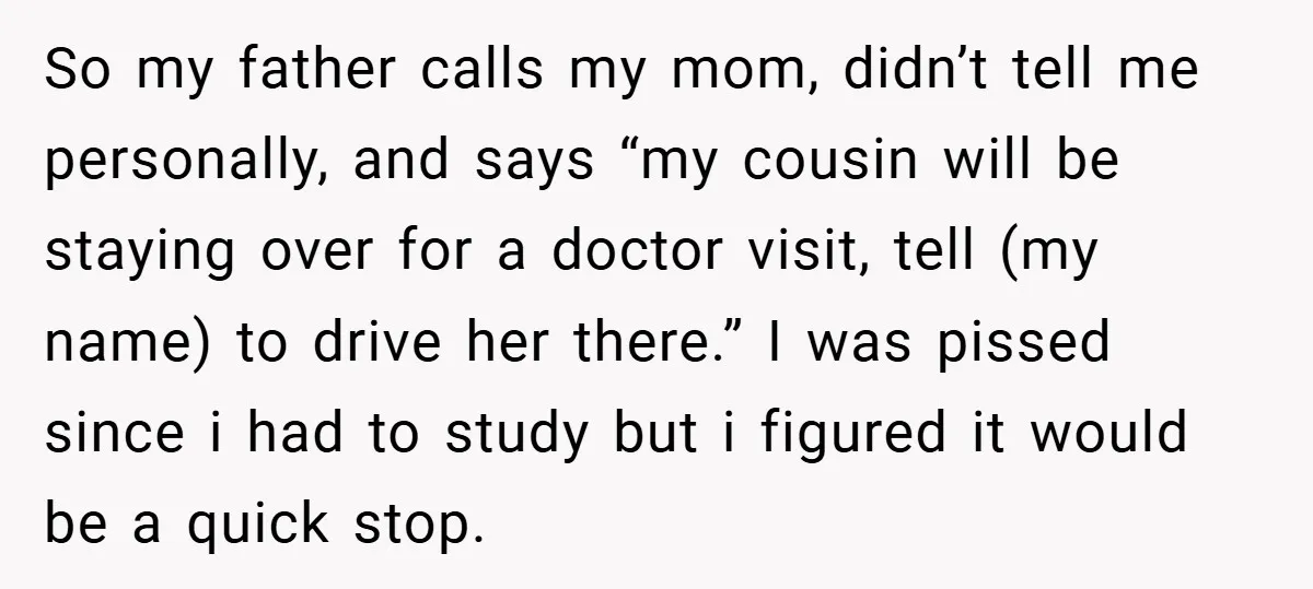 So my father calls my mom, didn’t tell me personally, and says “my cousin will be staying over for a doctor visit, tell (my name) to drive her there.” I...