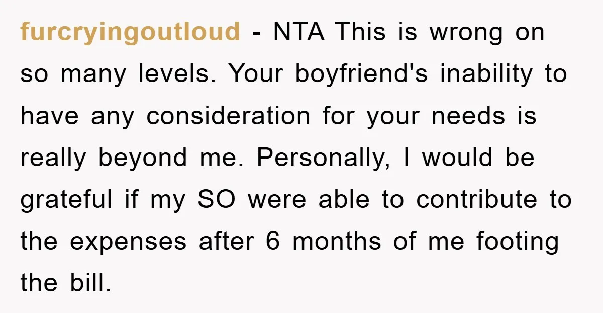 furcryingoutloud − NTA This is wrong on so many levels. Your boyfriend's inability to have any consideration for your needs is really beyond me. Personally, I would be grateful if...