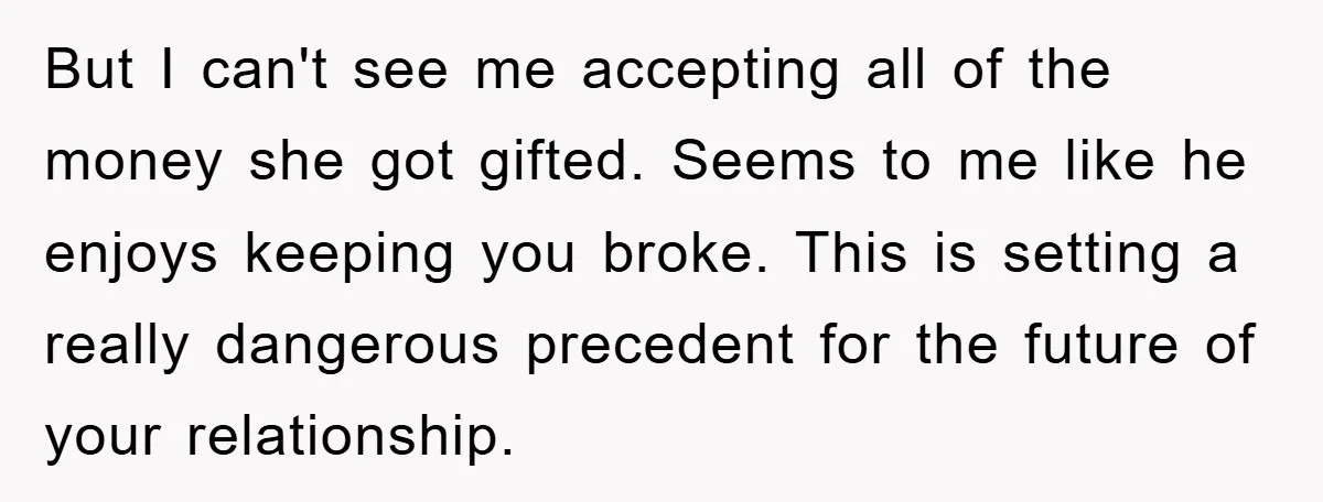 But I can't see me accepting all of the money she got gifted. Seems to me like he enjoys keeping you broke. This is setting a really dangerous precedent for...