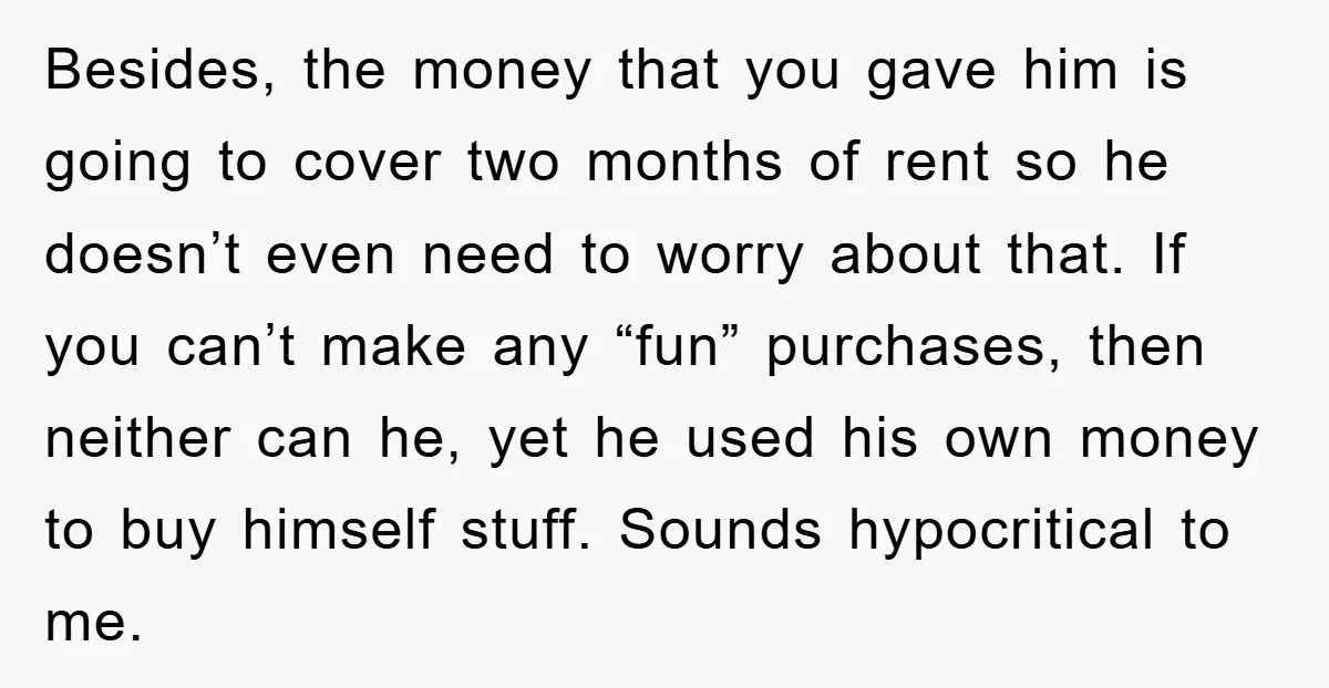 Besides, the money that you gave him is going to cover two months of rent so he doesn’t even need to worry about that. If you can’t make any “fun”...