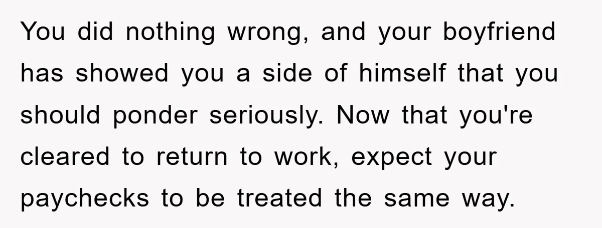 You did nothing wrong, and your boyfriend has showed you a side of himself that you should ponder seriously. Now that you're cleared to return to work, expect your paychecks...