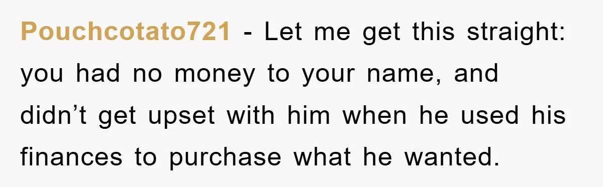 Pouchcotato721 − Let me get this straight: you had no money to your name, and didn’t get upset with him when he used his finances to purchase what he wanted.