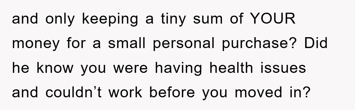 and only keeping a tiny sum of YOUR money for a small personal purchase? Did he know you were having health issues and couldn’t work before you moved in?