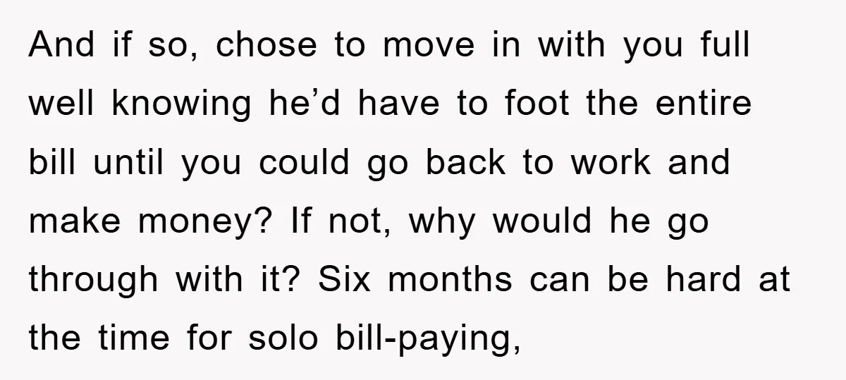 And if so, chose to move in with you full well knowing he’d have to foot the entire bill until you could go back to work and make money? If...
