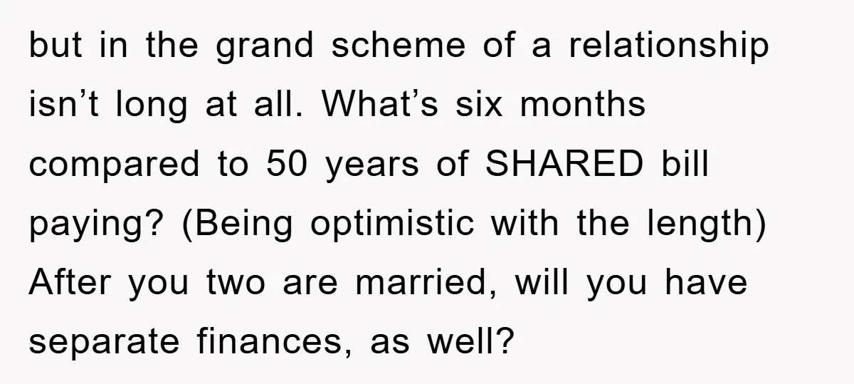 but in the grand scheme of a relationship isn’t long at all. What’s six months compared to 50 years of SHARED bill paying? (Being optimistic with the length) After you...