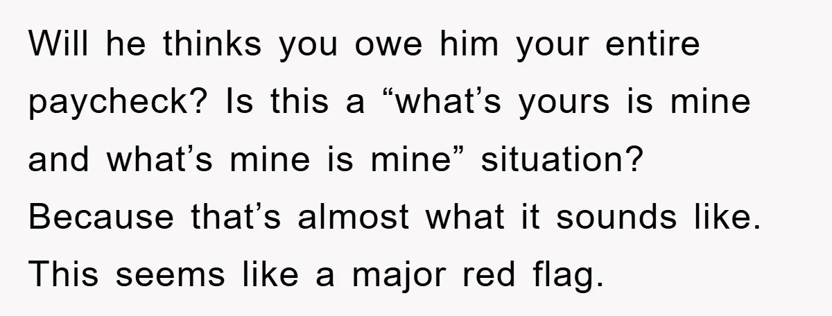 Will he thinks you owe him your entire paycheck? Is this a “what’s yours is mine and what’s mine is mine” situation? Because that’s almost what it sounds like. This...