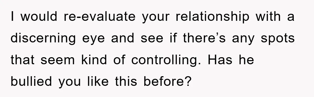 I would re-evaluate your relationship with a discerning eye and see if there’s any spots that seem kind of controlling. Has he bullied you like this before?