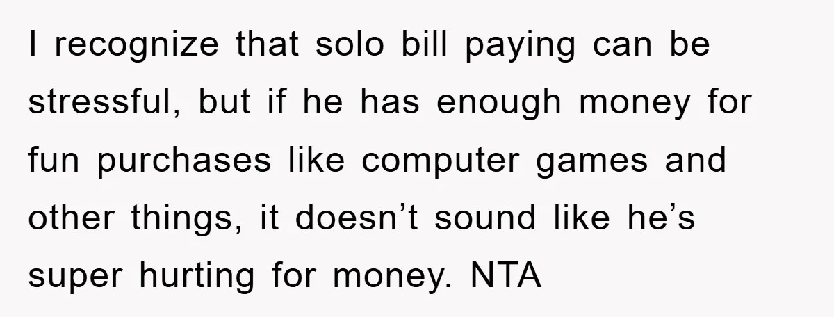 I recognize that solo bill paying can be stressful, but if he has enough money for fun purchases like computer games and other things, it doesn’t sound like he’s super...