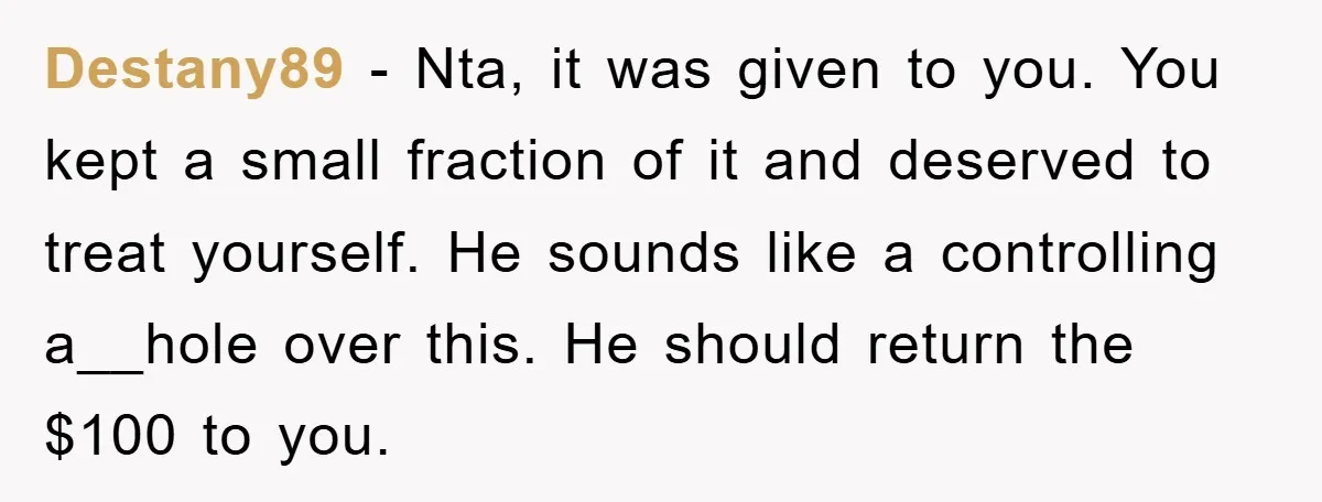 Destany89 − Nta, it was given to you. You kept a small fraction of it and deserved to treat yourself. He sounds like a controlling a__hole over this. He should...
