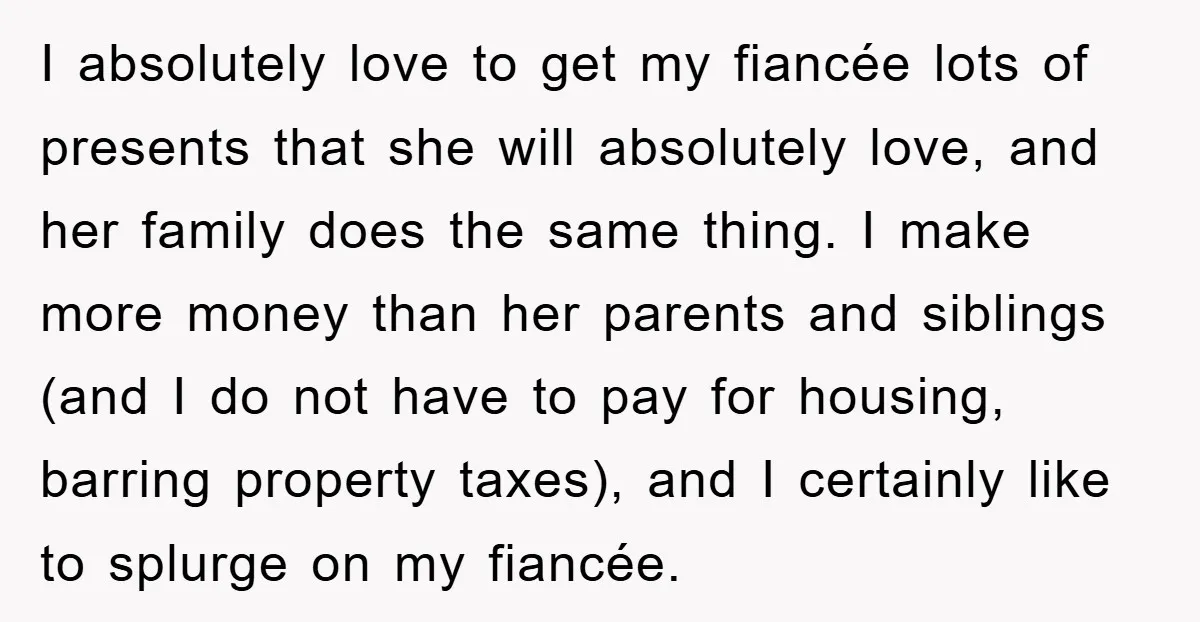 I absolutely love to get my fiancée lots of presents that she will absolutely love, and her family does the same thing. I make more money than her parents and...