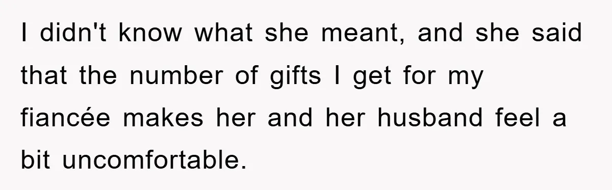 I didn't know what she meant, and she said that the number of gifts I get for my fiancée makes her and her husband feel a bit uncomfortable.