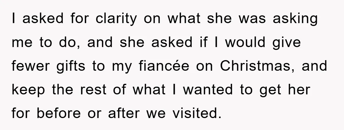 I asked for clarity on what she was asking me to do, and she asked if I would give fewer gifts to my fiancée on Christmas, and keep the rest...