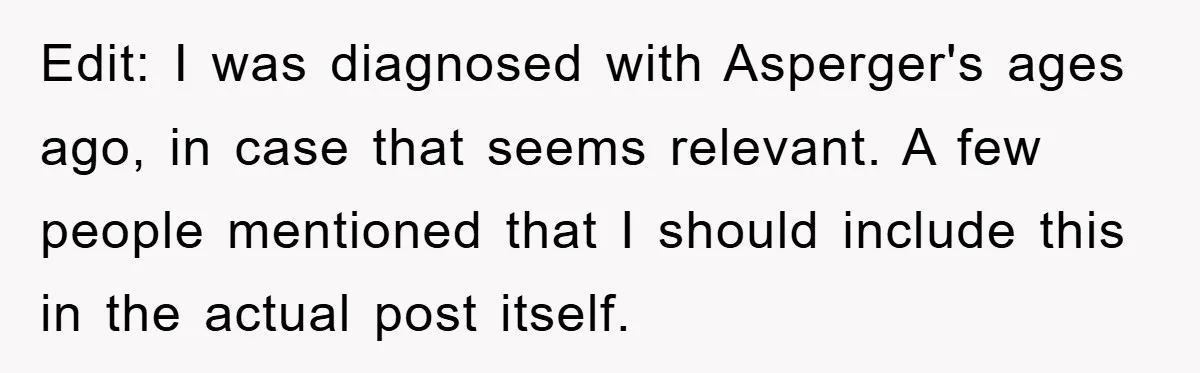 Edit: I was diagnosed with Asperger's ages ago, in case that seems relevant. A few people mentioned that I should include this in the actual post itself.