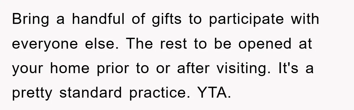 Bring a handful of gifts to participate with everyone else. The rest to be opened at your home prior to or after visiting. It's a pretty standard practice. YTA.