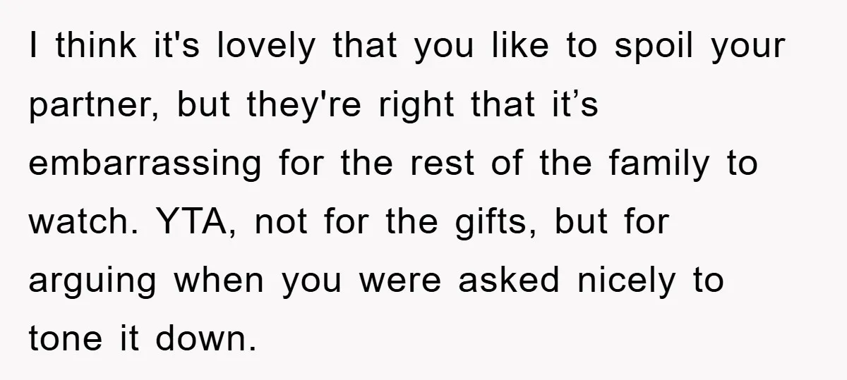 I think it's lovely that you like to spoil your partner, but they're right that it’s embarrassing for the rest of the family to watch. YTA, not for the gifts,...