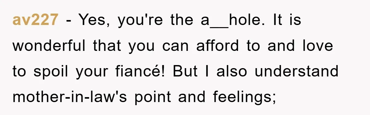 av227 − Yes, you're the a__hole. It is wonderful that you can afford to and love to spoil your fiancé! But I also understand mother-in-law's point and feelings;