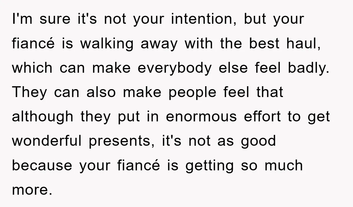 I'm sure it's not your intention, but your fiancé is walking away with the best haul, which can make everybody else feel badly. They can also make people feel that...