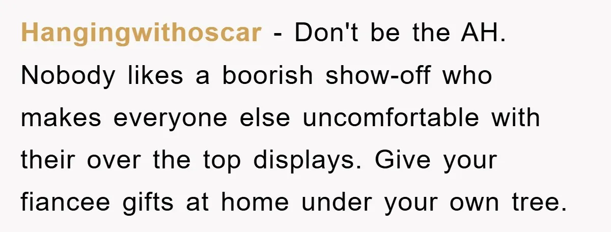 Hangingwithoscar − Don't be the AH. Nobody likes a boorish show-off who makes everyone else uncomfortable with their over the top displays. Give your fiancee gifts at home under your...