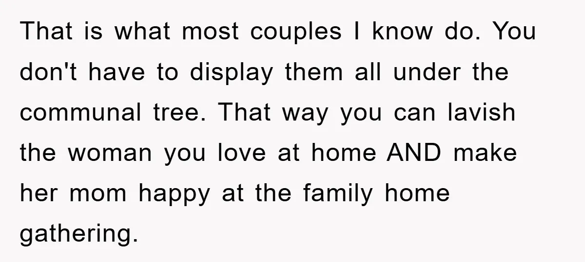 That is what most couples I know do. You don't have to display them all under the communal tree. That way you can lavish the woman you love at home...