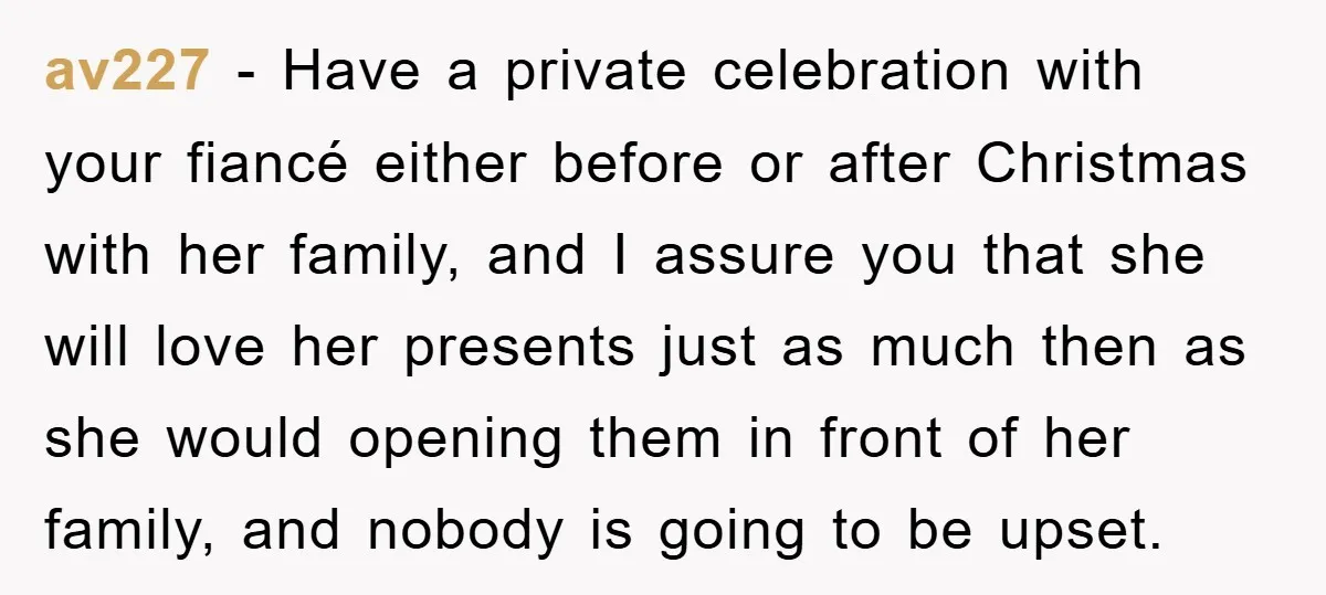 av227 − Have a private celebration with your fiancé either before or after Christmas with her family, and I assure you that she will love her presents just as much...