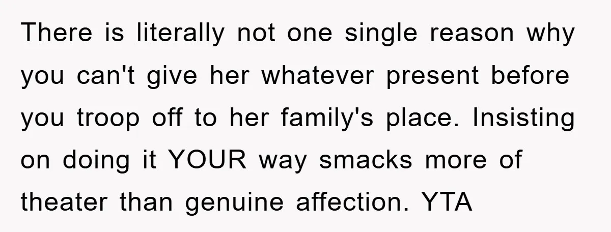 There is literally not one single reason why you can't give her whatever present before you troop off to her family's place. Insisting on doing it YOUR way smacks more...