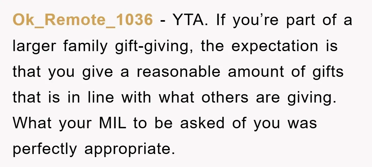 Ok_Remote_1036 − YTA. If you’re part of a larger family gift-giving, the expectation is that you give a reasonable amount of gifts that is in line with what others are...