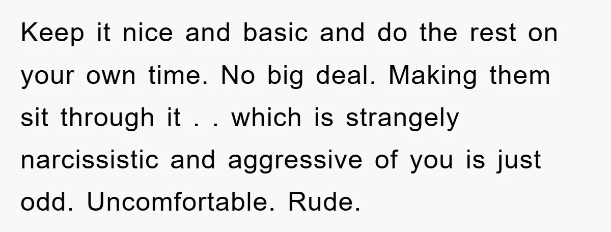 Keep it nice and basic and do the rest on your own time. No big deal. Making them sit through it . . which is strangely narcissistic and aggressive of...