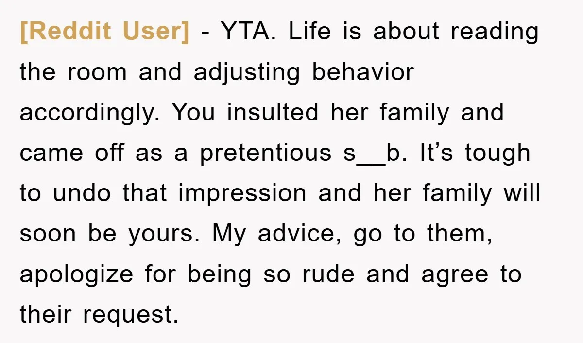 [Reddit User] − YTA. Life is about reading the room and adjusting behavior accordingly. You insulted her family and came off as a pretentious s__b. It’s tough to undo that...