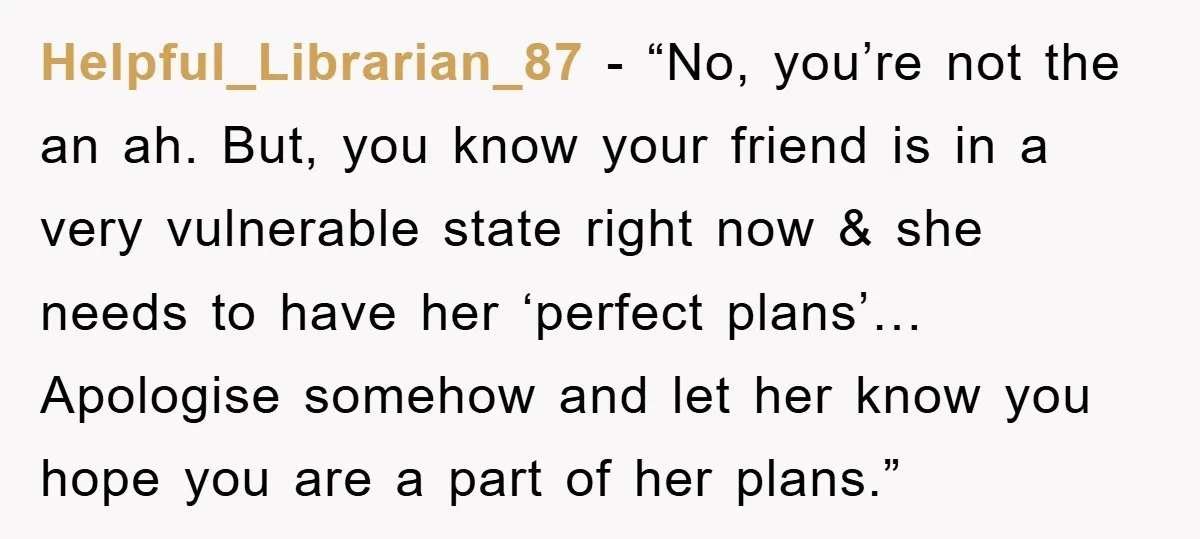 Helpful_Librarian_87 - “No, you’re not the an ah. But, you know your friend is in a very vulnerable state right now & she needs to have her ‘perfect plans’… Apologise...