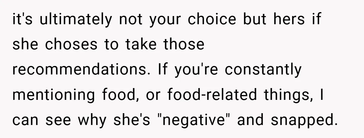 it's ultimately not your choice but hers if she choses to take those recommendations. If you're constantly mentioning food, or food-related things, I can see why she's "negative" and snapped.