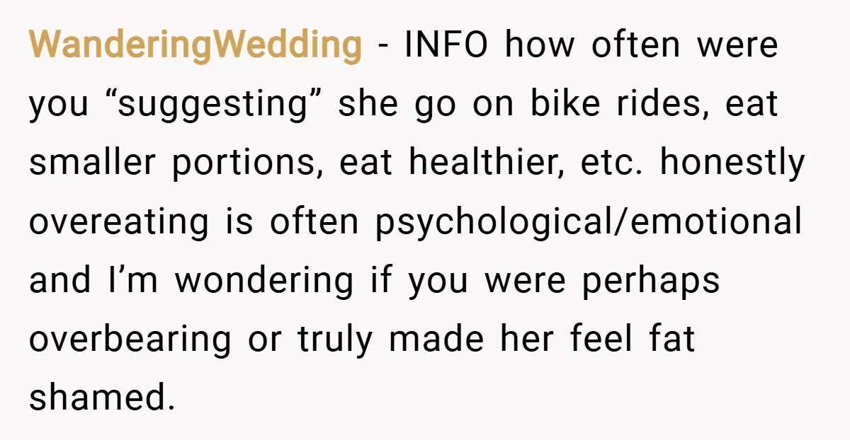 WanderingWedding − INFO how often were you “suggesting” she go on bike rides, eat smaller portions, eat healthier, etc. honestly overeating is often psychological/emotional and I’m wondering if you were...