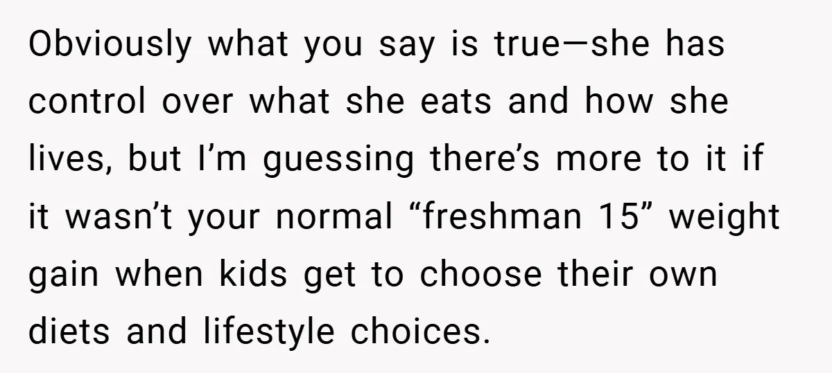 Obviously what you say is true—she has control over what she eats and how she lives, but I’m guessing there’s more to it if it wasn’t your normal “freshman 15”...