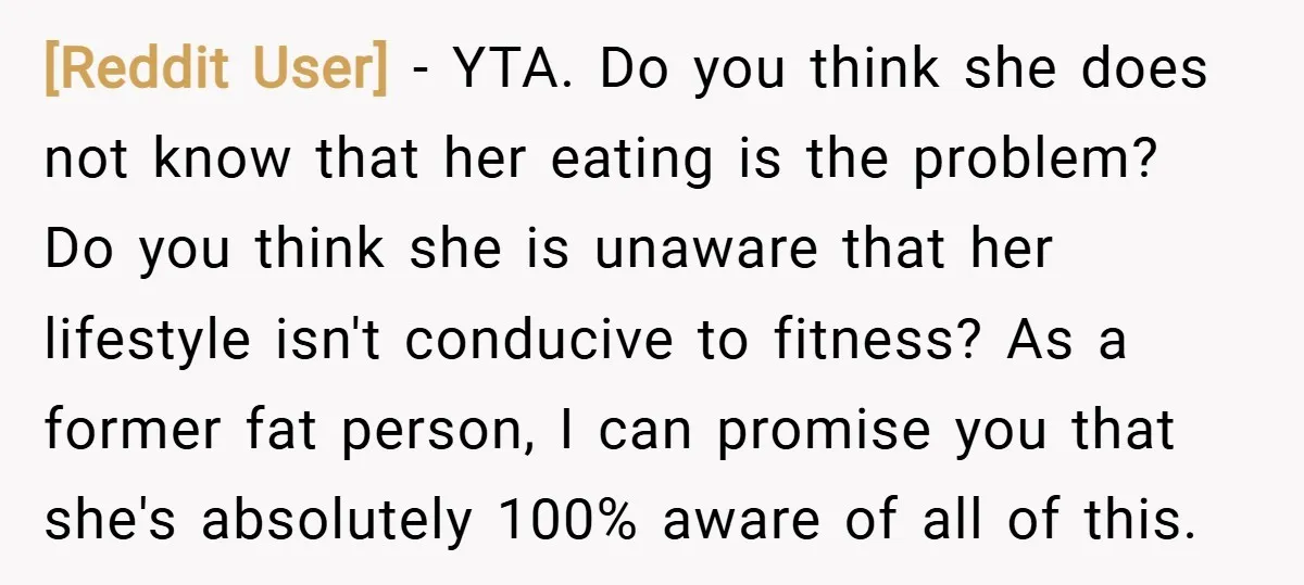 [Reddit User] − YTA. Do you think she does not know that her eating is the problem? Do you think she is unaware that her lifestyle isn't conducive to fitness?...