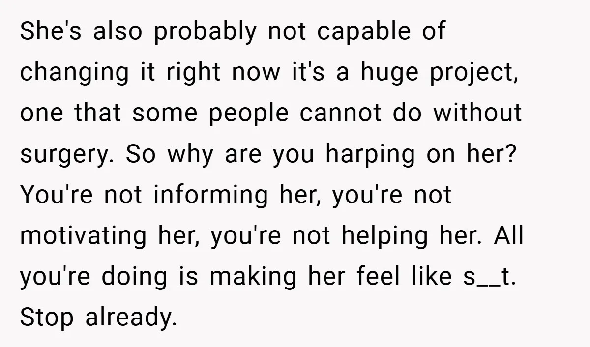 She's also probably not capable of changing it right now it's a huge project, one that some people cannot do without surgery. So why are you harping on her? You're...