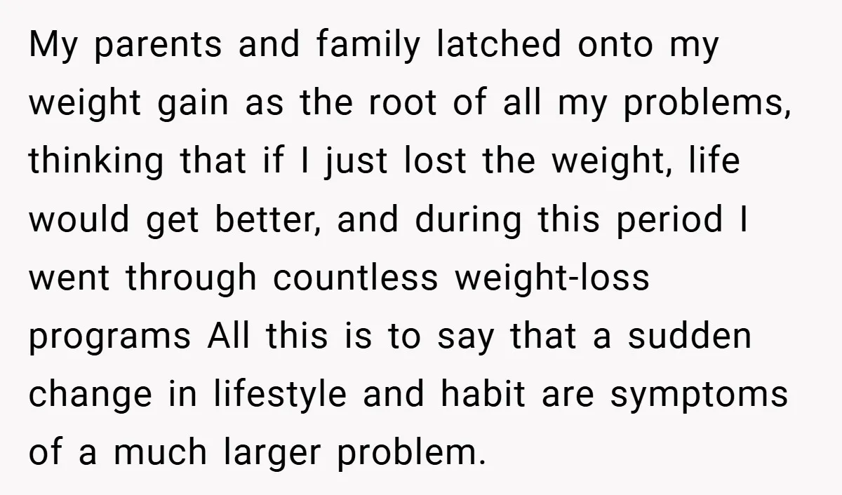 My parents and family latched onto my weight gain as the root of all my problems, thinking that if I just lost the weight, life would get better, and during...