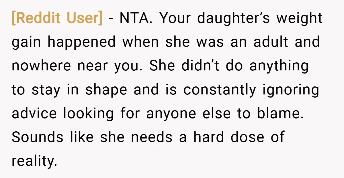 [Reddit User] − NTA. Your daughter’s weight gain happened when she was an adult and nowhere near you. She didn’t do anything to stay in shape and is constantly ignoring...