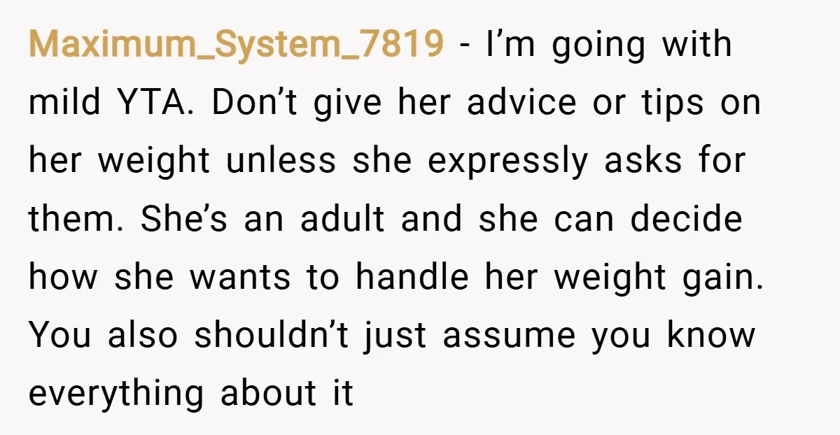 Maximum_System_7819 − I’m going with mild YTA. Don’t give her advice or tips on her weight unless she expressly asks for them. She’s an adult and she can decide how...